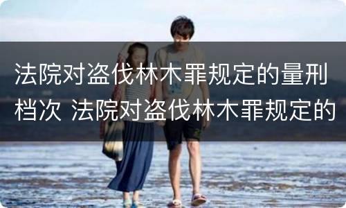 法院对盗伐林木罪规定的量刑档次 法院对盗伐林木罪规定的量刑档次是多少