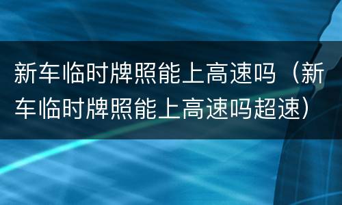 新车临时牌照能上高速吗（新车临时牌照能上高速吗超速）