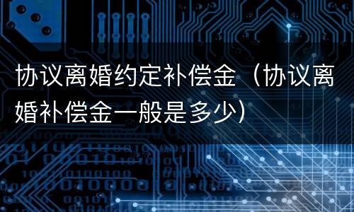 协议离婚约定补偿金（协议离婚补偿金一般是多少）