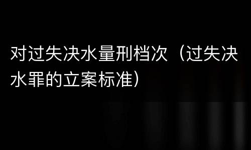 对过失决水量刑档次（过失决水罪的立案标准）