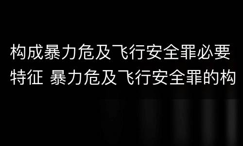 构成暴力危及飞行安全罪必要特征 暴力危及飞行安全罪的构成要件