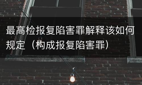 最高检报复陷害罪解释该如何规定（构成报复陷害罪）