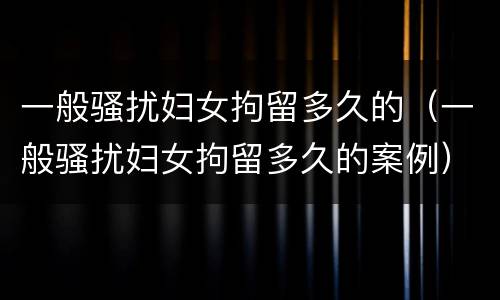 一般骚扰妇女拘留多久的（一般骚扰妇女拘留多久的案例）