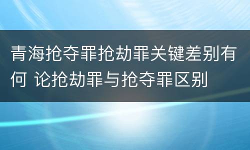 青海抢夺罪抢劫罪关键差别有何 论抢劫罪与抢夺罪区别