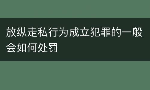放纵走私行为成立犯罪的一般会如何处罚