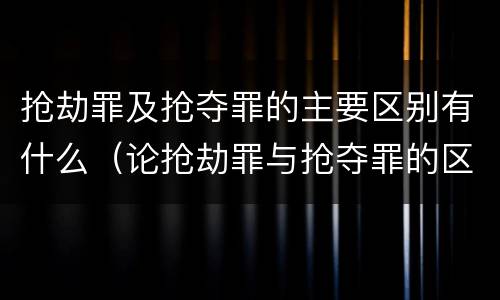 抢劫罪及抢夺罪的主要区别有什么（论抢劫罪与抢夺罪的区别）