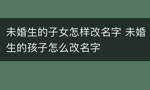 未婚生的子女怎样改名字 未婚生的孩子怎么改名字