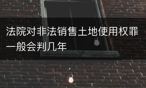 法院对非法销售土地使用权罪一般会判几年