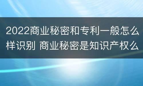 2022商业秘密和专利一般怎么样识别 商业秘密是知识产权么