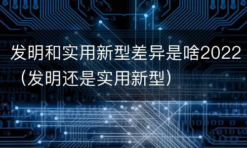 发明和实用新型差异是啥2022（发明还是实用新型）
