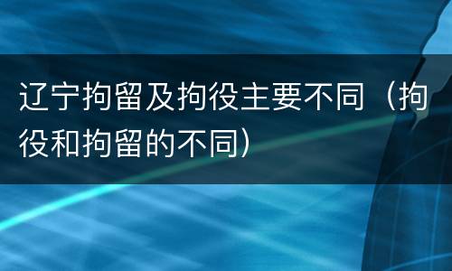 辽宁拘留及拘役主要不同（拘役和拘留的不同）