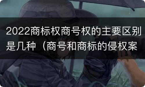 2022商标权商号权的主要区别是几种（商号和商标的侵权案件）