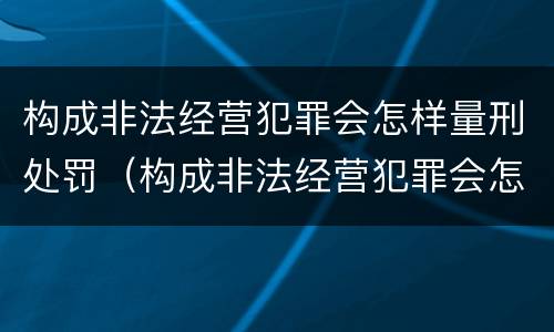 构成非法经营犯罪会怎样量刑处罚（构成非法经营犯罪会怎样量刑处罚呢）