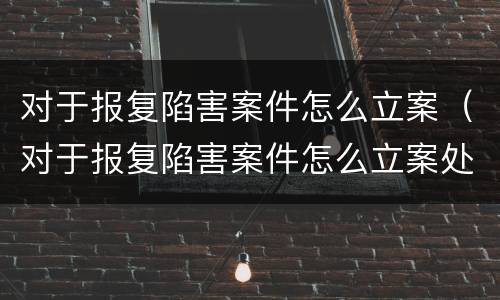 对于报复陷害案件怎么立案（对于报复陷害案件怎么立案处理）
