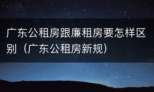 广东公租房跟廉租房要怎样区别（广东公租房新规）