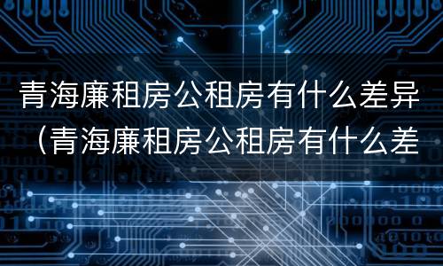 青海廉租房公租房有什么差异（青海廉租房公租房有什么差异吗）
