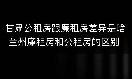 甘肃公租房跟廉租房差异是啥 兰州廉租房和公租房的区别
