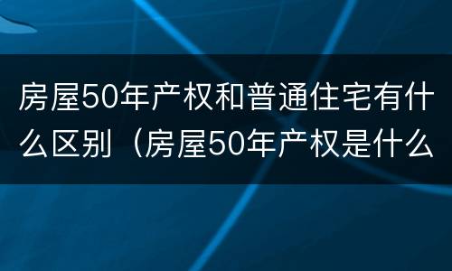 房屋50年产权和普通住宅有什么区别（房屋50年产权是什么意思）