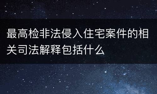 最高检非法侵入住宅案件的相关司法解释包括什么