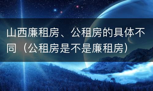 山西廉租房、公租房的具体不同（公租房是不是廉租房）