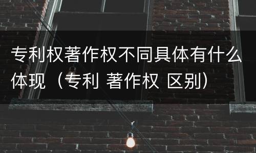 专利权著作权不同具体有什么体现（专利 著作权 区别）