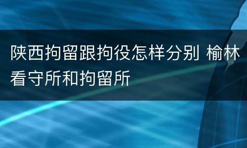 陕西拘留跟拘役怎样分别 榆林看守所和拘留所