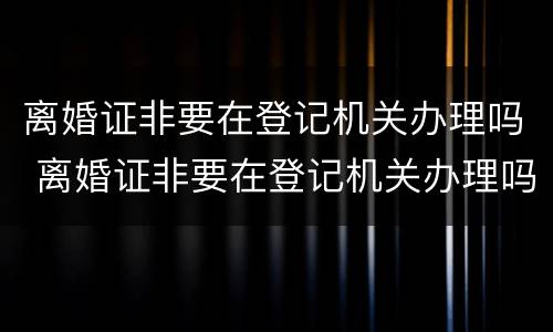 离婚证非要在登记机关办理吗 离婚证非要在登记机关办理吗怎么办