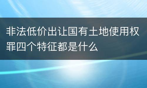 非法低价出让国有土地使用权罪四个特征都是什么