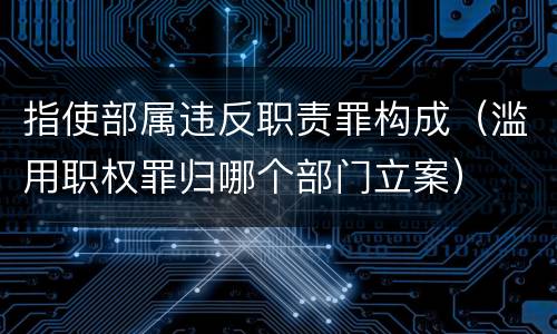 指使部属违反职责罪构成（滥用职权罪归哪个部门立案）
