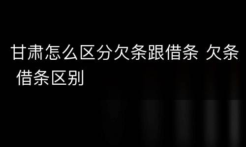 甘肃怎么区分欠条跟借条 欠条 借条区别