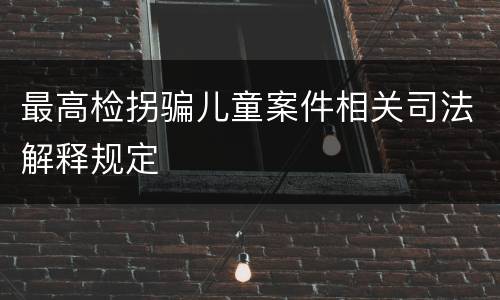 最高检拐骗儿童案件相关司法解释规定