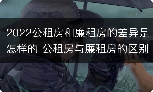 2022公租房和廉租房的差异是怎样的 公租房与廉租房的区别都在此,别再搞错了!