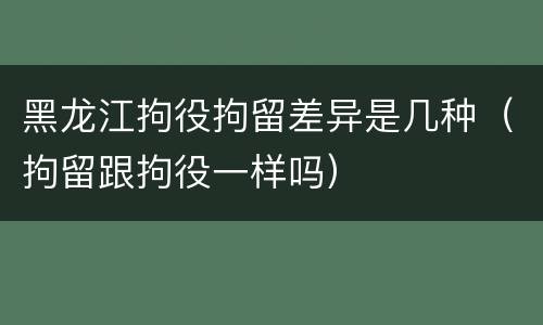 黑龙江拘役拘留差异是几种（拘留跟拘役一样吗）