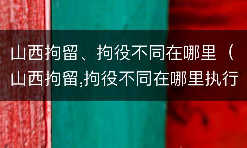 山西拘留、拘役不同在哪里（山西拘留,拘役不同在哪里执行）