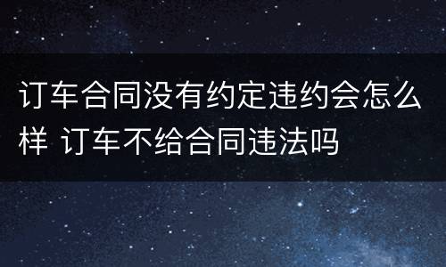 订车合同没有约定违约会怎么样 订车不给合同违法吗