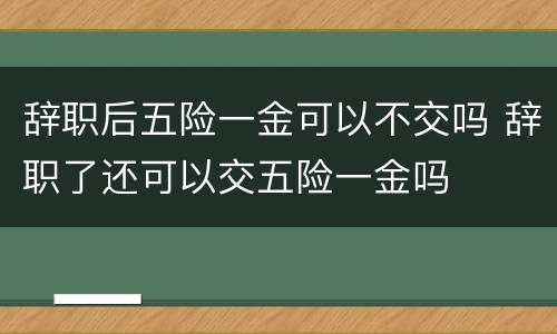 辞职后五险一金可以不交吗 辞职了还可以交五险一金吗