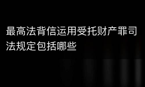 最高法背信运用受托财产罪司法规定包括哪些
