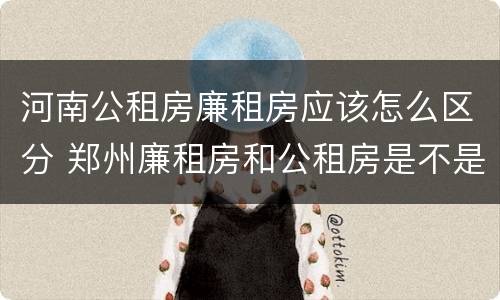 河南公租房廉租房应该怎么区分 郑州廉租房和公租房是不是一样