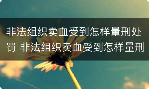 非法组织卖血受到怎样量刑处罚 非法组织卖血受到怎样量刑处罚呢
