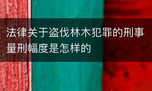 法律关于盗伐林木犯罪的刑事量刑幅度是怎样的