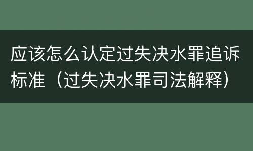应该怎么认定过失决水罪追诉标准（过失决水罪司法解释）