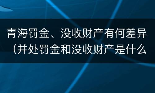 青海罚金、没收财产有何差异（并处罚金和没收财产是什么意思）