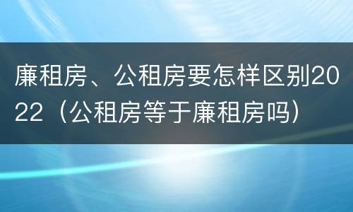 廉租房、公租房要怎样区别2022（公租房等于廉租房吗）