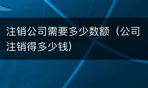 注销公司需要多少数额（公司注销得多少钱）