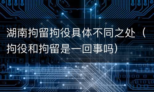 湖南拘留拘役具体不同之处（拘役和拘留是一回事吗）