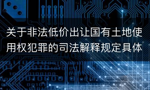 关于非法低价出让国有土地使用权犯罪的司法解释规定具体是什么