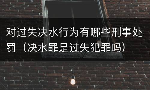 对过失决水行为有哪些刑事处罚（决水罪是过失犯罪吗）