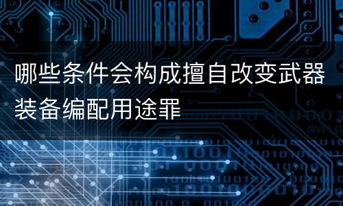 哪些条件会构成擅自改变武器装备编配用途罪