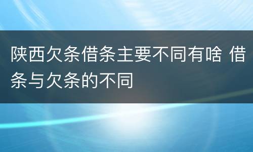 陕西欠条借条主要不同有啥 借条与欠条的不同