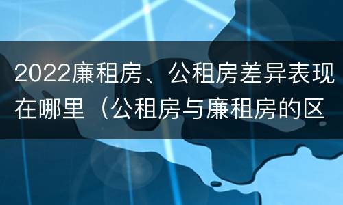 2022廉租房、公租房差异表现在哪里（公租房与廉租房的区别都在此,别再搞错了!）